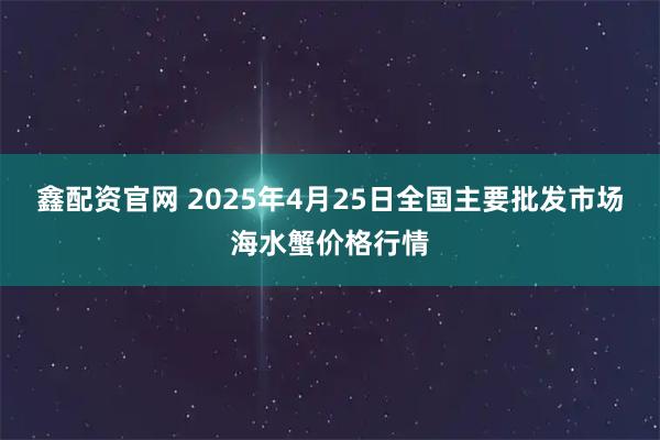 鑫配资官网 2025年4月25日全国主要批发市场海水蟹价格行情