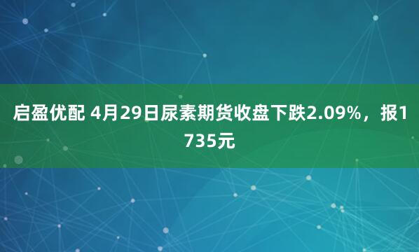 启盈优配 4月29日尿素期货收盘下跌2.09%，报1735元