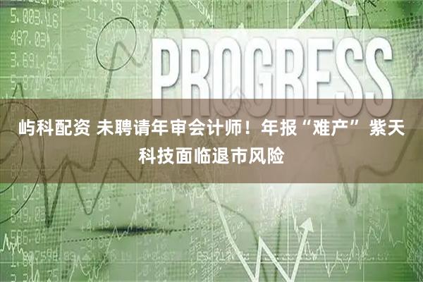 屿科配资 未聘请年审会计师！年报“难产” 紫天科技面临退市风险
