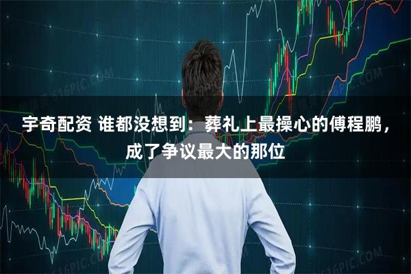 宇奇配资 谁都没想到：葬礼上最操心的傅程鹏，成了争议最大的那位