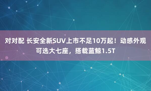 对对配 长安全新SUV上市不足10万起！动感外观可选大七座，搭载蓝鲸1.5T