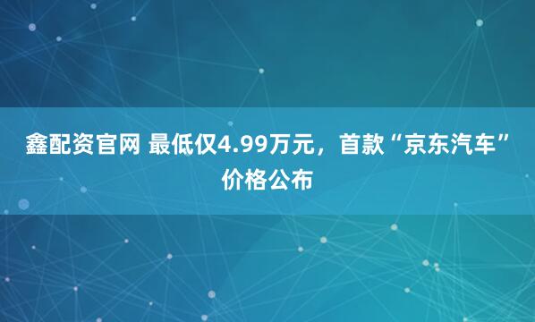 鑫配资官网 最低仅4.99万元,首款“京东汽车”价格公布