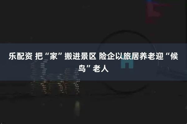 乐配资 把“家”搬进景区 险企以旅居养老迎“候鸟”老人