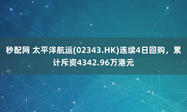 秒配网 太平洋航运(02343.HK)连续4日回购,累计斥资4342.96万港元