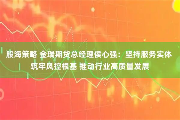 股海策略 金瑞期货总经理侯心强:坚持服务实体 筑牢风控根基 推动行业高质量发展