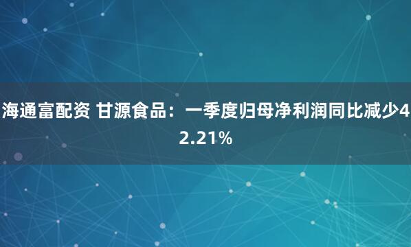 海通富配资 甘源食品：一季度归母净利润同比减少42.21%