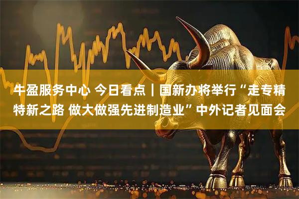 牛盈服务中心 今日看点｜国新办将举行“走专精特新之路 做大做强先进制造业”中外记者见面会