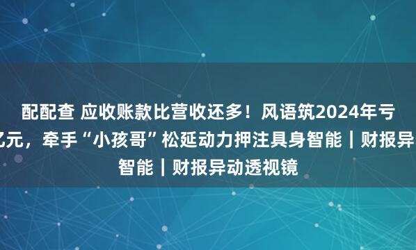 配配查 应收账款比营收还多！风语筑2024年亏损1.35亿元，牵手“小孩哥”松延动力押注具身智能｜财报异动透视镜