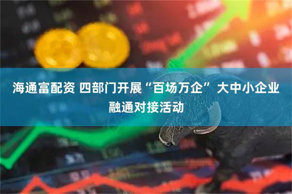 海通富配资 四部门开展“百场万企” 大中小企业融通对接活动