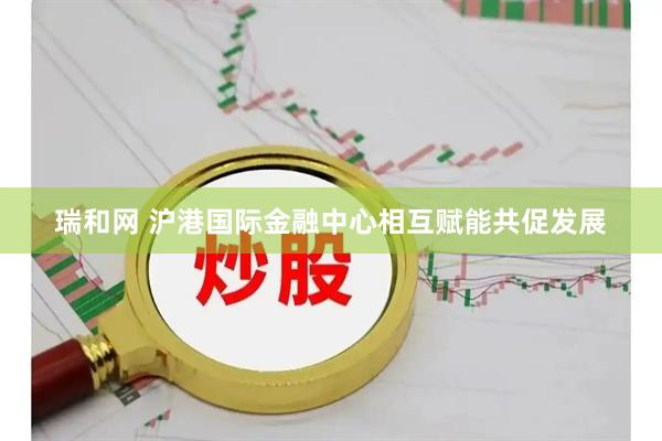 瑞和网 沪港国际金融中心相互赋能共促发展