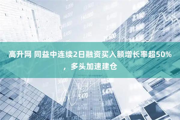 高升网 同益中连续2日融资买入额增长率超50%，多头加速建仓
