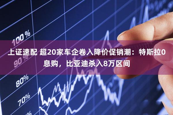 上证速配 超20家车企卷入降价促销潮：特斯拉0息购，比亚迪杀入8万区间