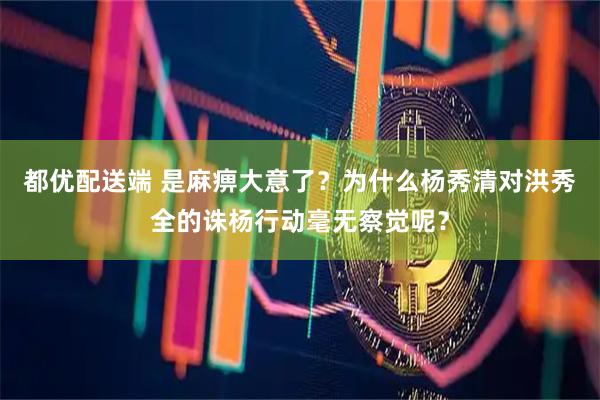 都优配送端 是麻痹大意了？为什么杨秀清对洪秀全的诛杨行动毫无察觉呢？