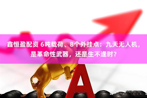 鑫恒盈配资 6吨载荷、8个外挂点：九天无人机，是革命性武器，还是生不逢时？