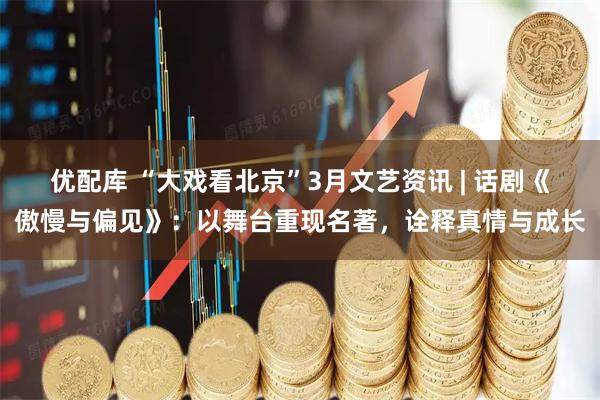 优配库 “大戏看北京”3月文艺资讯 | 话剧《傲慢与偏见》:以舞台重现名著,诠释真情与成长