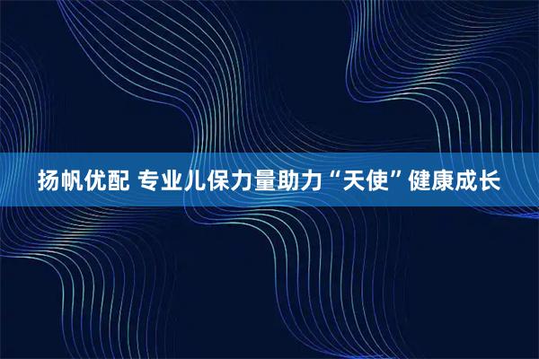 扬帆优配 专业儿保力量助力“天使”健康成长