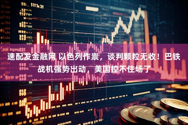 速配发金融网 以色列作祟，谈判颗粒无收！巴铁战机强势出动，美国控不住场了