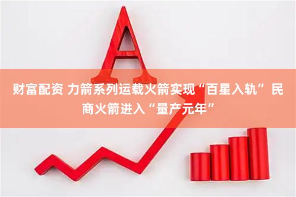财富配资 力箭系列运载火箭实现“百星入轨” 民商火箭进入“量产元年”