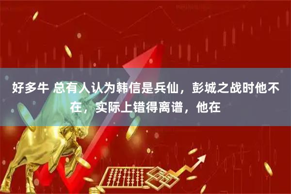 好多牛 总有人认为韩信是兵仙，彭城之战时他不在，实际上错得离谱，他在