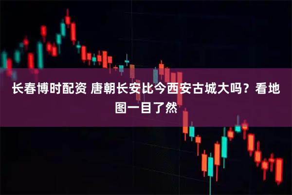 长春博时配资 唐朝长安比今西安古城大吗？看地图一目了然